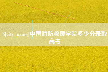 和田中国消防救援学院多少分录取高考