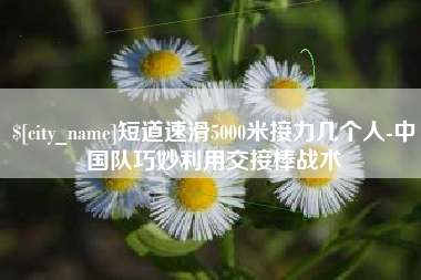 和田短道速滑5000米接力几个人-中国队巧妙利用交接棒战术