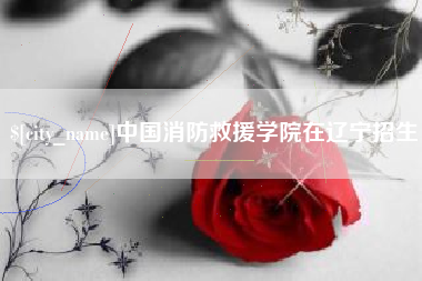 和田中国消防救援学院在辽宁招生