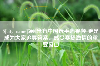和田5000米有中国选手吗视频-更是成为大家追寻答案、感受赛场激情的重要窗口