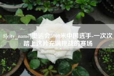 和田奥运会5000米中国选手-一次次踏上这片充满挑战的赛场