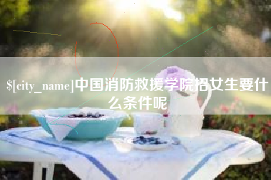 和田中国消防救援学院招女生要什么条件呢